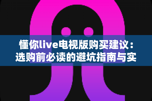 懂你live电视版购买建议：选购前必读的避坑指南与实用攻略