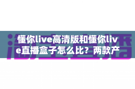 懂你live高清版和懂你live直播盒子怎么比？两款产品全方位深度对比与选购指南