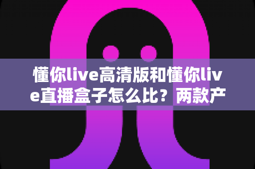 懂你live高清版和懂你live直播盒子怎么比？两款产品全方位深度对比与选购指南