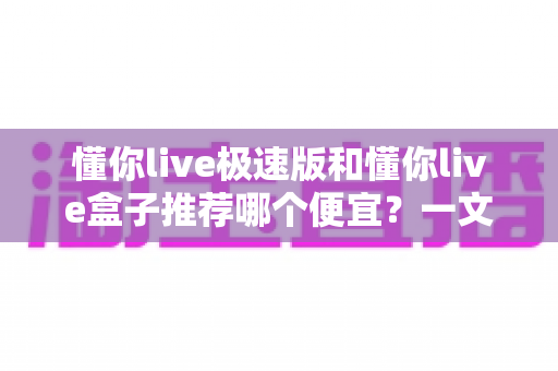 懂你live极速版和懂你live盒子推荐哪个便宜？一文读懂高性价比选择攻略
