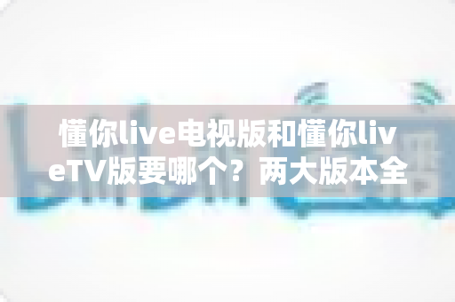 懂你live电视版和懂你liveTV版要哪个?两大版本全方位对比,教你一步选对最适合的观看方案 懂你live电视版和懂你liveTV版要哪个?两大版本全方位对比,教你一步选对最适合的观看方案