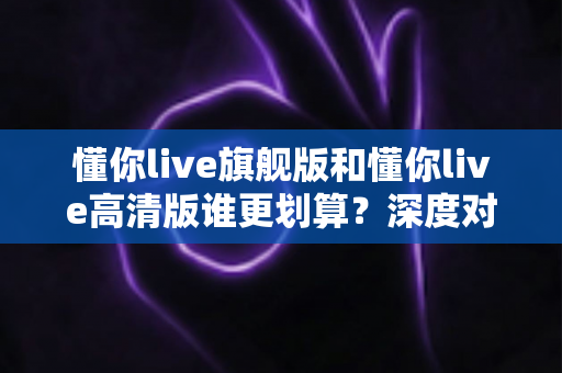 懂你live旗舰版和懂你live高清版谁更划算?深度对比帮你选对不选贵 懂你live旗舰版和懂你live高清版谁更划算?深度对比帮你选对不选贵