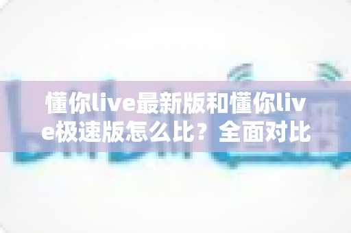 懂你live最新版和懂你live极速版怎么比？全面对比指南帮你选对版本