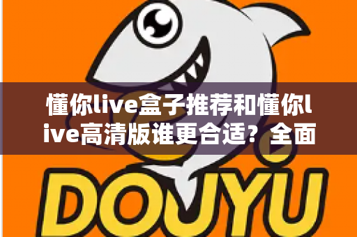 懂你live盒子推荐和懂你live高清版谁更合适?全面对比解析助你选出最佳观影方案 懂你live盒子推荐和懂你live高清版谁更合适?全面对比解析助你选出最佳观影方案