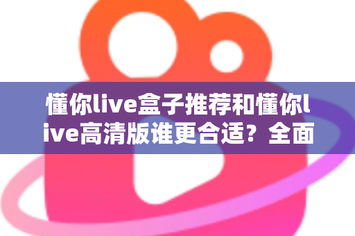 懂你live盒子推荐和懂你live高清版谁更合适?全面对比解析助你选出最佳观影方案 懂你live盒子推荐和懂你live高清版谁更合适?全面对比解析助你选出最佳观影方案