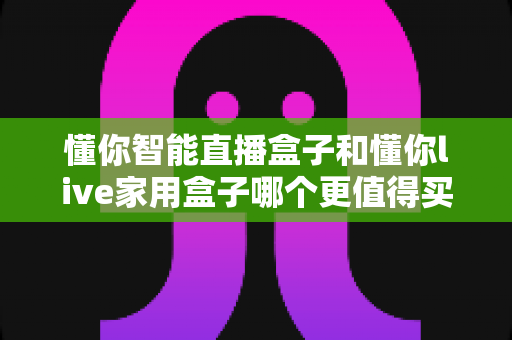 懂你智能直播盒子和懂你live家用盒子哪个更值得买？2024年最全选购深度测评指南
