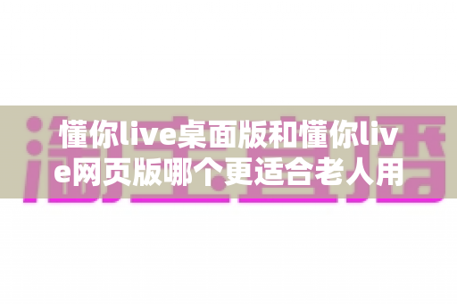懂你live桌面版和懂你live网页版哪个更适合老人用?全面对比分析助您轻松做出最佳选择 懂你live桌面版和懂你live网页版哪个更适合老人用?全面对比分析助您轻松做出最佳选择