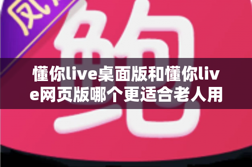 懂你live桌面版和懂你live网页版哪个更适合老人用？全面对比分析助您轻松做出最佳选择