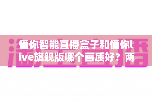 懂你智能直播盒子和懂你live旗舰版哪个画质好？两款高清直播设备画质深度对比与选购全指南