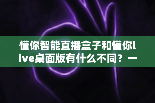 懂你智能直播盒子和懂你live桌面版有什么不同？一文看懂两大产品的核心差异与选购指南