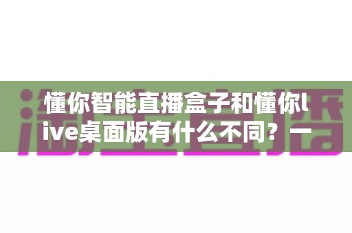 懂你智能直播盒子和懂你live桌面版有什么不同？一文看懂两大产品的核心差异与选购指南