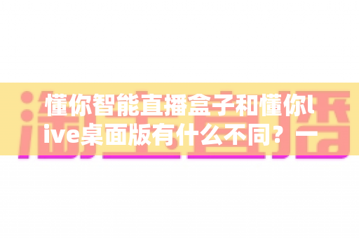 懂你智能直播盒子和懂你live桌面版有什么不同？一文看懂两大产品的核心差异与选购指南