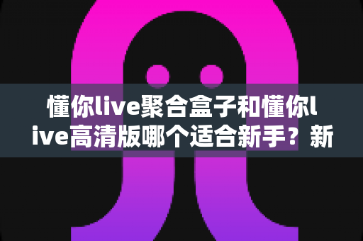 懂你live聚合盒子和懂你live高清版哪个适合新手？新手入门选版本全攻略与实用指南