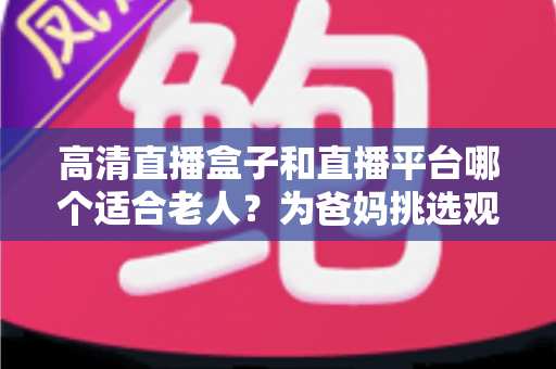高清直播盒子和直播平台哪个适合老人？为爸妈挑选观看方案的实用指南