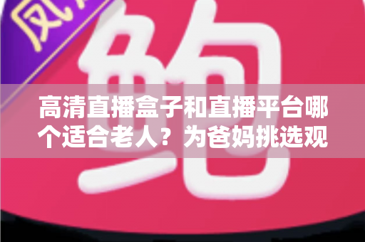 高清直播盒子和直播平台哪个适合老人？为爸妈挑选观看方案的实用指南
