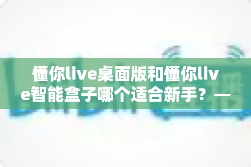 懂你live桌面版和懂你live智能盒子哪个适合新手？——新手选购完整指南