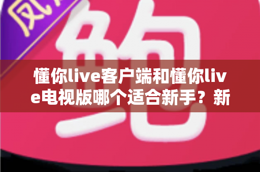懂你live客户端和懂你live电视版哪个适合新手?新手入门必看的选择指南 懂你live客户端和懂你live电视版哪个适合新手?新手入门必看的选择指南