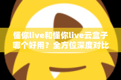 懂你live和懂你live云盒子哪个好用？全方位深度对比评测与选购指南