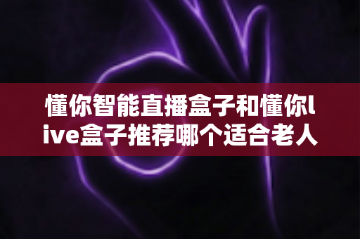 懂你智能直播盒子和懂你live盒子推荐哪个适合老人?长辈专属电视盒子选购全攻略 懂你智能直播盒子和懂你live盒子推荐哪个适合老人?长辈专属电视盒子选购全攻略