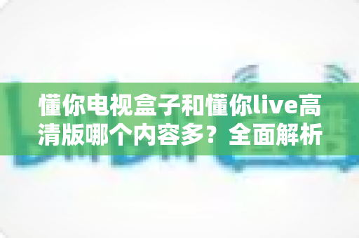 懂你电视盒子和懂你live高清版哪个内容多？全面解析帮你选对家庭观影方案