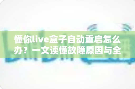 懂你live盒子自动重启怎么办？一文读懂故障原因与全套解决方法