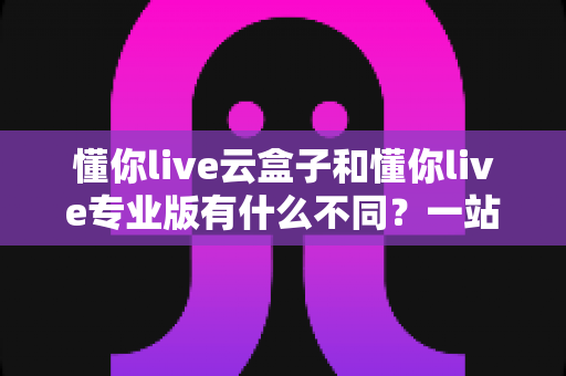 懂你live云盒子和懂你live专业版有什么不同?一站式深度对比解析,帮你选对直播工具 懂你live云盒子和懂你live专业版有什么不同?一站式深度对比解析,帮你选对直播工具