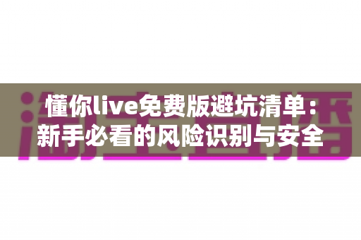 懂你live免费版避坑清单：新手必看的风险识别与安全使用全攻略
