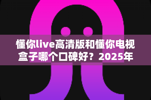 懂你live高清版和懂你电视盒子哪个口碑好？2025年深度评测为你揭晓答案