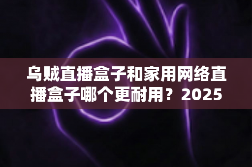 乌贼直播盒子和家用网络直播盒子哪个更耐用?2025年最全对比评测与选购避坑指南 乌贼直播盒子和家用网络直播盒子哪个更耐用?2025年最全对比评测与选购避坑指南