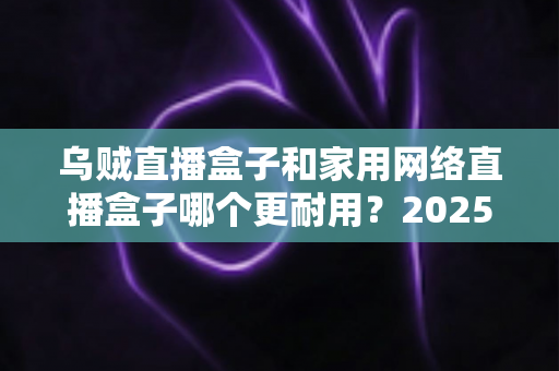 乌贼直播盒子和家用网络直播盒子哪个更耐用？2025年最全对比评测与选购避坑指南