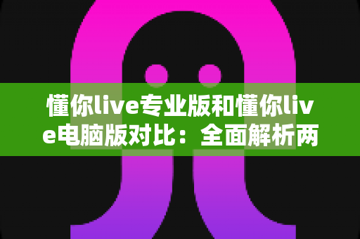 懂你live专业版和懂你live电脑版对比：全面解析两大版本差异，助你选出最佳直播工具