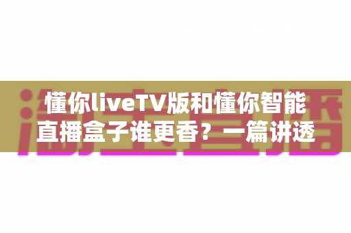懂你liveTV版和懂你智能直播盒子谁更香？一篇讲透两者差异的实用选购指南