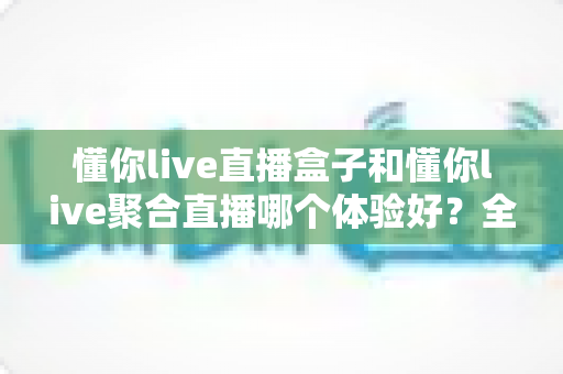 懂你live直播盒子和懂你live聚合直播哪个体验好？全方位深度对比评测助你选对观影利器