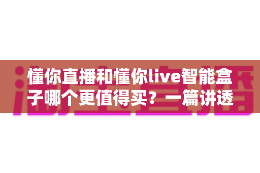 懂你直播和懂你live智能盒子哪个更值得买?一篇讲透差异的深度选购指南,帮你少花冤枉钱 懂你直播和懂你live智能盒子哪个更值得买?一篇讲透差异的深度选购指南,帮你少花冤枉钱