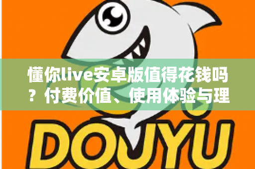 懂你live安卓版值得花钱吗?付费价值、使用体验与理性消费全解析 懂你live安卓版值得花钱吗?付费价值、使用体验与理性消费全解析