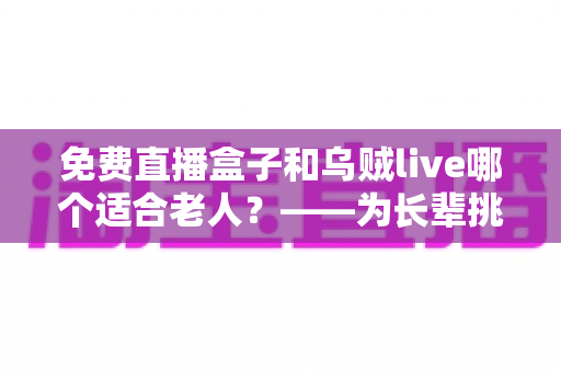 免费直播盒子和乌贼live哪个适合老人?——为长辈挑选影音娱乐方案的全方位指南 免费直播盒子和乌贼live哪个适合老人?——为长辈挑选影音娱乐方案的全方位指南