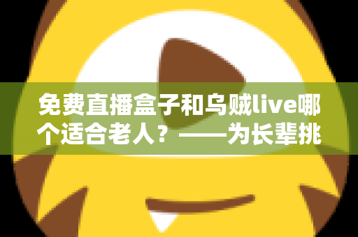 免费直播盒子和乌贼live哪个适合老人?——为长辈挑选影音娱乐方案的全方位指南 免费直播盒子和乌贼live哪个适合老人?——为长辈挑选影音娱乐方案的全方位指南