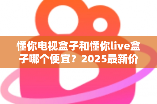 懂你电视盒子和懂你live盒子哪个便宜？2025最新价格对比与高性价比选购指南