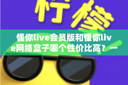 懂你live会员版和懂你live网络盒子哪个性价比高?一文读懂两大方案差异,选对不选贵 懂你live会员版和懂你live网络盒子哪个性价比高?一文读懂两大方案差异,选对不选贵