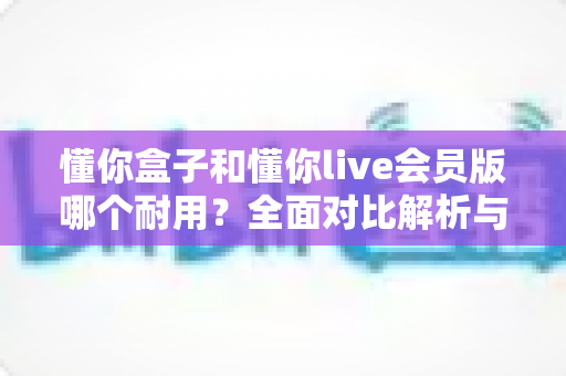 懂你盒子和懂你live会员版哪个耐用？全面对比解析与实用选购指南