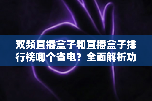 双频直播盒子和直播盒子排行榜哪个省电？全面解析功耗差异与省电选购指南