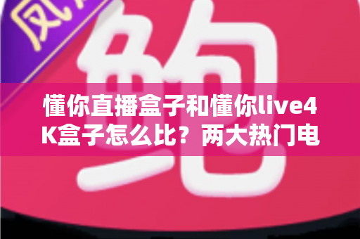 懂你直播盒子和懂你live4K盒子怎么比？两大热门电视盒子全方位深度评测与选购指南