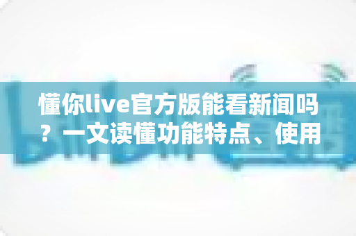 懂你live官方版能看新闻吗？一文读懂功能特点、使用方法与实用建议