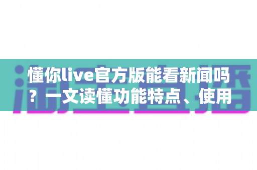 懂你live官方版能看新闻吗？一文读懂功能特点、使用方法与实用建议