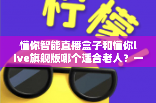懂你智能直播盒子和懂你live旗舰版哪个适合老人？一文看懂两大机型选购全攻略