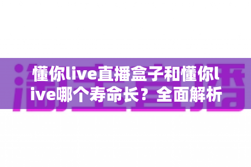 懂你live直播盒子和懂你live哪个寿命长?全面解析助您做出明智选择 懂你live直播盒子和懂你live哪个寿命长?全面解析助您做出明智选择