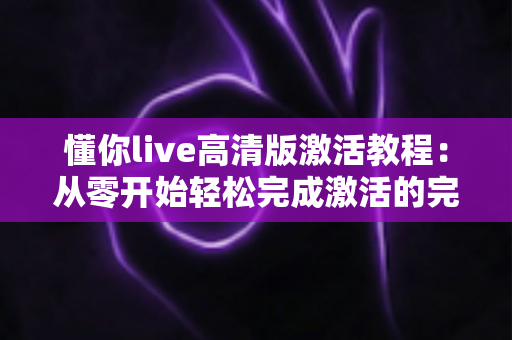 懂你live高清版激活教程:从零开始轻松完成激活的完整实用指南 懂你live高清版激活教程:从零开始轻松完成激活的完整实用指南
