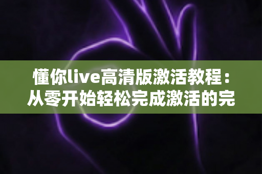 懂你live高清版激活教程：从零开始轻松完成激活的完整实用指南