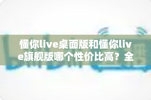 懂你live桌面版和懂你live旗舰版哪个性价比高？全方位深度对比测评，帮你花对每一分钱