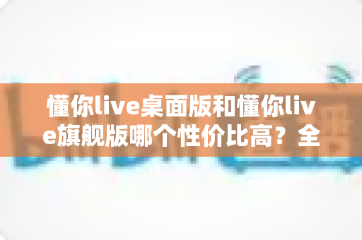 懂你live桌面版和懂你live旗舰版哪个性价比高？全方位深度对比测评，帮你花对每一分钱